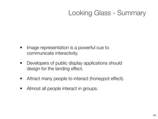 • Image representation is a powerful cue to
communicate interactivity.
• Developers of public display applications should
design for the landing effect.
• Attract many people to interact (honeypot effect).
• Almost all people interact in groups.
Looking Glass - Summary
44
 