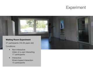 Experiment
Waiting Room Experiment
37 participants (18-29 years old)
Conditions:
• Non-interactive
Video of a user interacting
17 participants
• Interactive:
Kinect-based interaction
15 participants
 