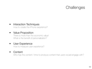 • Interaction Techniques
How to create the iPhone experience?
• Value Proposition
There is more than the economic value!
What is the beneﬁt of personalization?
• User Experience
How to measure user experience?
• Content
Who has the content / time to produce content that users would engage with?
Challenges
53
 