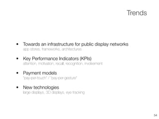 • Towards an infrastructure for public display networks
app stores, frameworks, architectures
• Key Performance Indicators (KPIs)
attention, motivation, recall, recognition, involvement
• Payment models
”pay-per-touch” / “pay-per-gesture”
• New technologies
large displays, 3D displays, eye tracking
Trends
54
 