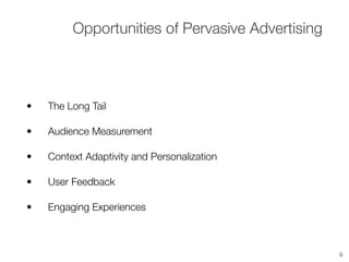 • The Long Tail
• Audience Measurement
• Context Adaptivity and Personalization
• User Feedback
• Engaging Experiences
Opportunities of Pervasive Advertising
9
 