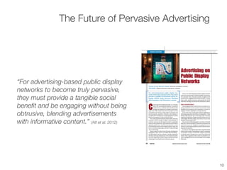 “For advertising-based public display
networks to become truly pervasive,
they must provide a tangible social
beneﬁt and be engaging without being
obtrusive, blending advertisements
with informative content.” (Alt et al. 2012)
The Future of Pervasive Advertising
10
 