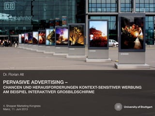 PERVASIVE ADVERTISING –
CHANCEN UND HERAUSFORDERUNGEN KONTEXT-SENSITIVER WERBUNG
AM BEISPIEL INTERAKTIVER GROßBILDSCHIRME
Dr. Florian Alt
4. Shopper Marketing Kongress
Mainz, 11. Juni 2013
 