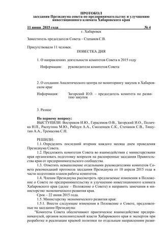 ПРОТОКОЛ
заседания Президиума совета по предпринимательству и улучшению
инвестиционного климата Хабаровского края
11 июня 2015 года_______________ ____________ _ № 4
г. Хабаровск
Заместитель председателя Совета – Степанов С.В.
Присутствовали 11 человек.
ПОВЕСТКА ДНЯ
1. О направлениях деятельности комитетов Совета в 2015 году
Информация: руководители комитетов Совета
2. О создании Аналитического центра по мониторингу закупок в Хабаров-
ском крае
Информация: Загорский И.О. – председатель комитета по разви-
тию закупок
3. Разное
По первому вопросу:
ВЫСТУПИЛИ: Востриков И.Ю., Герасимов О.В., Загорский И.О., Полич-
ка Н.П., Распутина М.Ю., Рябцун А.А., Смоленцев С.К., Степанов С.В., Тишу-
тин А.А., Тремасова С.Н.
РЕШИЛИ:
1.1. Определить последний вторник каждого месяца днем проведения
Президиума Совета.
1.2. Предложить комитетам Совета во взаимодействии с министерствами
края организовать подготовку вопросов на расширенные заседания Правитель-
ства края от предпринимательского сообщества.
1.3. Отметить невыполнение отдельными руководителями комитетов Со-
вета рекомендаций протокола заседания Президиума от 10 апреля 2015 года в
части подготовки планов работы комитетов.
1.4. Членам Президиума рассмотреть предлагаемые изменения в Положе-
ние о Совете по предпринимательству и улучшению инвестиционного климата
Хабаровского края (далее – Положение о Совете) и направить замечания в ми-
нистерство экономического развития края.
Срок – 22 июня 2015 года.
1.5. Министерству экономического развития края:
1.5.1. Внести следующие изменения в Положение о Совете, предложен-
ные на заседании Президиума:
"Комитеты Совета обеспечивают практическое взаимодействие предпри-
нимателей, органов исполнительной власти Хабаровского края и экспертов при
разработке и реализации краевой политики по отдельным направлениям разви-
 