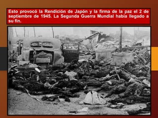 Esto provocó la Rendición de Japón y la firma de la paz el 2 de
septiembre de 1945. La Segunda Guerra Mundial había llegado a
su fin.
 