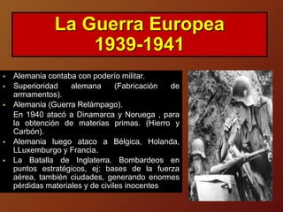  Alemania contaba con poderío militar.
 Superioridad alemana (Fabricación de
armamentos).
 Alemania (Guerra Relámpago).
En 1940 atacó a Dinamarca y Noruega , para
la obtención de materias primas. (Hierro y
Carbón).
 Alemania luego ataco a Bélgica, Holanda,
LLuxemburgo y Francia.
 La Batalla de Inglaterra. Bombardeos en
puntos estratégicos, ej: bases de la fuerza
aérea, también ciudades, generando enormes
pérdidas materiales y de civiles inocentes
La Guerra Europea
1939-1941
 