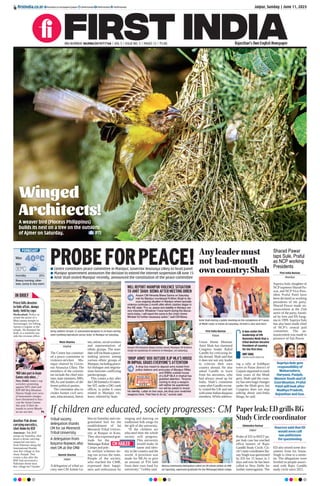 Winged
Architects!
A weaver bird (Ploceus Philippinus)
builds its nest on a tree on the outskirts
of Ajmer on Saturday. PTI
40°C
30°C
Min
Humidity 25%
Max
Breezy morning; other-
wise, sunny & very warm
FORECAST
IN BRIEF
Priest kills devotee
to hide affair, dumps
body; held by cops
Hyderabad: Police ar-
rested the priest of a
Mais-amma temple in
Saroornagar, for killing,
Apsara a regular at the
temple. He dumped the
body in a manhole out-
side the revenue office.
Another Pak drone
carrying narcotics,
shot down by BSF
Amritsar: The BSF
troops on Saturday, shot
down a drone carrying
suspected narcotics
from Pakistan along the
International Border
near Rai village in Am-
ritsar, Punjab. This
comes a day after the
BSF had recovered a
Pakistani drone near
Rai village Int’l border.
‘Will take part in Asian
Games only when...’
New Delhi: India’s top
wrestlers protesting
against WFI chief and
BJP MP Brij Bhushan
Sharan Singh over sexu-
al harassment charges
have threatened to boy-
cott the Asian Games
this year if their de-
mands to arrest Bhush-
an are not met. P6
Moni Sharma
Imphal
The Centre has constitut-
ed a peace committee in
violence-stricken Ma-
nipur chaired by Gover-
nor Anusuiya Uikey. The
members of the commit-
tee include the chief min-
ister, state ministers, MPs,
MLAs and leaders of dif-
ferent political parties.
The committee also in-
cludes former civil serv-
ants, educationists, literal-
ists, artists, social workers
and representatives of
ethnic groups. The man-
datewillfacilitateapeace-
making process among
various ethnic groups of
Manipur,includingpeace-
ful dialogue and negotia-
tions between conflicting
parties/groups.
This comes a day after
theCBIformeda10-mem-
ber SIT, under a DIG-rank
officer, to probe 6 cases
related to Manipur vio-
lence, referred by State.
PROBEFORPEACE!
l Centre constitutes peace committee in Manipur, Governor Anusuiya Uikey to head panel
l Manipur government announces the decision to extend the internet suspension till June 15
l Amit Shah visited Manipur recently, announced the constitution of the peace committee
Army soldiers recover 22 automated weapons in 24 hours during
Joint Combing Operations across State, in Manipur on Saturday.
Assam CM Himanta Biswa Sarma meets Manipur CM N Biren
Singh on backdrop of violence in Manipur, on Saturday.
WILL REPORT MANIPUR VIOLENCE SITUATION
TO AMIT SHAH: BISWA AFTER MEETING BIREN
Assam CM Himanta Biswa Sarma on Saturday
met his Manipur counterpart N Biren Singh to dis-
cuss ongoing situation in Manipur where sporadic
violence continues a month after ethnic clashes began in
this NE state. “For us, peace and stability in Manipur are
very important. Whatever I have learnt during the discus-
sions today, I will report the same to the Union Home
Minister for further necessary action,” said CM Biswa.
‘DROP ARMS’ BOX OUTSIDE BJP MLA’S HOUSE
IN IMPHAL GRABS EVERYONE’S ATTENTION
A drop box meant to deposit arms looted from
police stations and armouries of Manipur Riﬂes
and IRBNs outside house
of a BJP MLA in Imphal has
grabbed attention. “Anyone
coming to drop a weapon
will neither be questioned
nor will be asked to reveal
his identity. Label on box says, pls drop your snatched
weapons here. Feel free to do so,” source said.
Amit Shah during a public meeting on the completion of 9 years
of Modi’s Govt, in Patan on Saturday. CR Patil is also seen here.
Anyleadermust
not bad-mouth
owncountry:Shah
First India Bureau
Patan
Union Home Minister
Amit Shah has slammed
Congress leader Rahul
Gandhi for criticizing In-
dia abroad. Shah said that
it does not suit any leader
to criticize their own
country abroad. He also
asked Gandhi to learn
from his ancestors, who
had always stood up for
India. Shah’s comments
came after Gandhi recent-
ly visited the UK and met
withsomeIndiandiaspora
members.While address-
ing a rally at Siddhpur
town in Patan district of
Gujarat organised to mark
nine years of the Modi
govt, Shah said the coun-
try has seen huge changes
under the Modi govt, but
Congress does not stop
talking about anti-India
things, he said.
It was under the
leadership of PM
Narendra Modi that a
tribal woman became
President of country
for the first time.
AMIT SHAH,
UNION HOME MINISTER
Sharad Pawar
taps Sule, Praful
as NCP working
Presidents
First India Bureau
Mumbai
Supriya Sule, daughter of
NCPsupremo Sharad Pa-
war, and NCP Vice-Pres-
ident Praful Patel have
been declared as working
presidents of the party.
Sharad Pawar made an-
nouncement at the 25th
anniv of the party, found-
ed by him and PA Sang-
ma in 1999. Supriya Sule
has also been made chief
of NCP’s central poll
committee. The an-
nouncement was made in
presence of Ajit Pawar.
Supriya Sule gets
responsibility of
Maharashtra,
Haryana, Punjab,
Women Youth and LS
Coordination. Praful
Patel will look after
Madhya Pradesh,
Rajasthan and Goa.
Naresh Sharma
Jaipur
A delegation of tribal so-
ciety met CM Ashok Ge-
hlot on Saturday and con-
gratulated him for the
establishment of Jai
Meenesh Tribal Univer-
sity at Ranpur in Kota.
They also expressed grat-
itude for the
Mehangai Rahat
Camps and pub-
lic welfare schemes be-
ing run across the state.
People of the society,
who reached the CMR,
expressed their happi-
ness and enthusiasm by
singing and dancing on
traditional folk songs for
the gift of the university.
“If the children are
educated then the whole
society will progress.
This university
would make its
name and iden-
tity in the country and the
world. A provision was
made for MLAs to give
an amount of `10 lakh
from their own fund for
university,” Gehlot said.
CM HAILED
If children are educated, society progresses: CM
Meena community delegation called on CM Ashok Gehlot at CMR
on Saturday, expressed gratitude for the Mehangai Rahat Camps.
Tribal society
delegation thanks
CM for Jai Meenesh
Tribal University
A delegation from
Bayana-Rupwas also
met CM at the CMR
Paper leak: ED grills RG
Study Circle coordinator
Shivendra Parmar
Jaipur
Probe of ED in REET pa-
per leak case has reached
office bearers of Rajiv
Gandhi Study Circle. Cir-
cle’s state coordinator Ba-
nay Singh was questioned
by ED for 15 hours in 2
days and now he has been
called to New Delhi for
further interrogation. The
ED also seized some doc-
uments from his house.
Singh is close to a minis-
ter. The allegations were
leveled on people associ-
ated with Rajiv Gandhi
study circle since 2021.
Sources said that ED
would soon call
two politicians
for questioning
Jaipur, Sunday | June 11, 2023
ﬁrstindia.co.in
RNI NUMBER: RAJENG/2019/77764 | VOL 5 | ISSUE NO. 5 | PAGES 12 | `3.00 Rajasthan’s Own English Newspaper
ﬁrstindia.co.in/epapers/jaipur theﬁrstindia theﬁrstindia theﬁrstindia
 