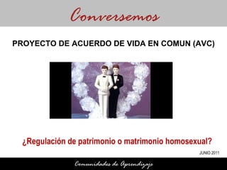 ¿Regulación de patrimonio o matrimonio homosexual? Conversemos Comunidades de Aprendizaje PROYECTO DE ACUERDO DE VIDA EN COMUN (AVC) JUNIO 2011 