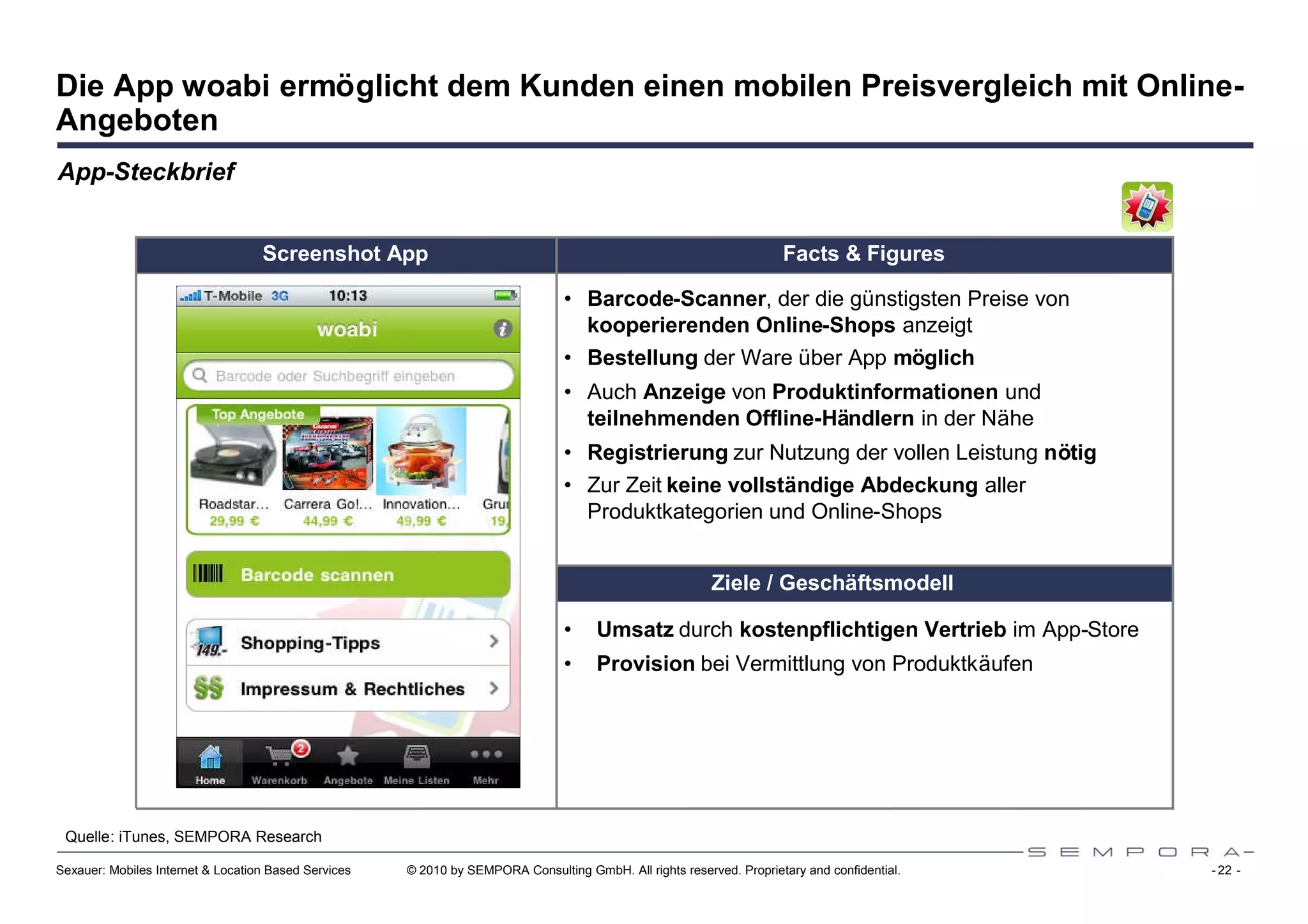 Die App woabi ermöglicht dem Kunden einen mobilen Preisvergleich mit Online-
Angeboten
App-Steckbrief


                                   Screenshot App                                                                     Facts & Figures

                                                                                 • Barcode-Scanner, der die günstigsten Preise von
                                                                                   kooperierenden Online-Shops anzeigt
                                                                                 • Bestellung der Ware über App möglich
                                                                                 • Auch Anzeige von Produktinformationen und
                                                                                   teilnehmenden Offline-Händlern in der Nähe
                                                                                 • Registrierung zur Nutzung der vollen Leistung nötig
                                                                                 • Zur Zeit keine vollständige Abdeckung aller
                                                                                   Produktkategorien und Online-Shops


                                                                                                          Ziele / Geschäftsmodell

                                                                                 •    Umsatz durch kostenpflichtigen Vertrieb im App-Store
                                                                                 •    Provision bei Vermittlung von Produktkäufen




 Quelle: iTunes, SEMPORA Research

Sexauer: Mobiles Internet & Location Based Services   © 2010 by SEMPORA Consulting GmbH. All rights reserved. Proprietary and confidential.   - 22 -
 