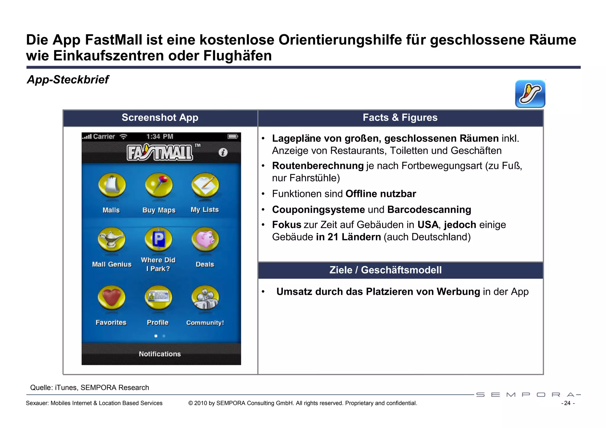 Die App FastMall ist eine kostenlose Orientierungshilfe für geschlossene Räume
wie Einkaufszentren oder Flughäfen
App-Steckbrief


                                   Screenshot App                                                                     Facts & Figures

                                                                                 • Lagepläne von großen, geschlossenen Räumen inkl.
                                                                                   Anzeige von Restaurants, Toiletten und Geschäften
                                                                                 • Routenberechnung je nach Fortbewegungsart (zu Fuß,
                                                                                   nur Fahrstühle)
                                                                                 • Funktionen sind Offline nutzbar
                                                                                 • Couponingsysteme und Barcodescanning
                                                                                 • Fokus zur Zeit auf Gebäuden in USA, jedoch einige
                                                                                   Gebäude in 21 Ländern (auch Deutschland)


                                                                                                          Ziele / Geschäftsmodell

                                                                                 •    Umsatz durch das Platzieren von Werbung in der App




 Quelle: iTunes, SEMPORA Research

Sexauer: Mobiles Internet & Location Based Services   © 2010 by SEMPORA Consulting GmbH. All rights reserved. Proprietary and confidential.   - 24 -
 