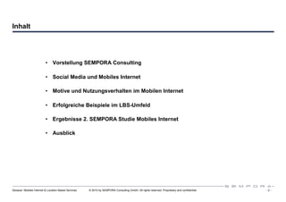 Inhalt




                          • Vorstellung SEMPORA Consulting

                          • Social Media und Mobiles Internet

                          • Motive und Nutzungsverhalten im Mobilen Internet

                          • Erfolgreiche Beispiele im LBS-Umfeld

                          • Ergebnisse 2. SEMPORA Studie Mobiles Internet

                          • Ausblick




Sexauer: Mobiles Internet & Location Based Services   © 2010 by SEMPORA Consulting GmbH. All rights reserved. Proprietary and confidential.   -2-
 