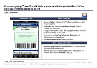Couponing-App Yowza!! stellt Verbraucher in teilnehmenden Geschäften
einlösbare Rabattcoupons bereit
App-Steckbrief


                                   Screenshot App                                                                     Facts & Figures

                                                                                 • App ermöglicht ortsbasierte Verfügungstellung mobiler
                                                                                   Coupons (USA)
                                                                                 • Einlösung der Coupons vor Ort via iPhone (Scan /
                                                                                   Eingabe des Barcodes)
                                                                                 • Kategorieübergreifend über 200 Coupon-Partner mit mehr
                                                                                   als 10.000 Outlets in den USA
                                                                                 • Verbraucher wird auf naheliegende Geschäfte mit
                                                                                   Rabattcoupons hingewiesen
                                                                                 • Kostenloser Download der App möglich

                                                                                                          Ziele / Geschäftsmodell

                                                                                 •    Zahlung einer monatlichen Gebühr durch teilnehmende
                                                                                      Händler (49 $ pro Geschäft)
                                                                                 •    Einnahmen aus der kostenpflichtigen Integration von
                                                                                      Outlets der Coupon-Partner in die App




 Quelle: iTunes, SEMPORA Research

Sexauer: Mobiles Internet & Location Based Services   © 2010 by SEMPORA Consulting GmbH. All rights reserved. Proprietary and confidential.   - 23 -
 