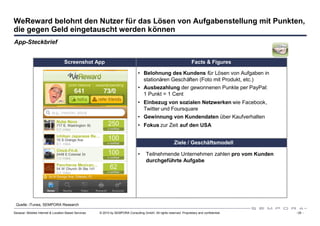 WeReward belohnt den Nutzer für das Lösen von Aufgabenstellung mit Punkten,
die gegen Geld eingetauscht werden können
App-Steckbrief


                                   Screenshot App                                                                     Facts & Figures

                                                                                 • Belohnung des Kundens für Lösen von Aufgaben in
                                                                                   stationären Geschäften (Foto mit Produkt, etc.)
                                                                                 • Ausbezahlung der gewonnenen Punkte per PayPal:
                                                                                   1 Punkt = 1 Cent
                                                                                 • Einbezug von sozialen Netzwerken wie Facebook,
                                                                                   Twitter und Foursquare
                                                                                 • Gewinnung von Kundendaten über Kaufverhalten
                                                                                 • Fokus zur Zeit auf den USA


                                                                                                          Ziele / Geschäftsmodell

                                                                                 •    Teilnehmende Unternehmen zahlen pro vom Kunden
                                                                                      durchgeführte Aufgabe




 Quelle: iTunes, SEMPORA Research

Sexauer: Mobiles Internet & Location Based Services   © 2010 by SEMPORA Consulting GmbH. All rights reserved. Proprietary and confidential.   - 25 -
 
