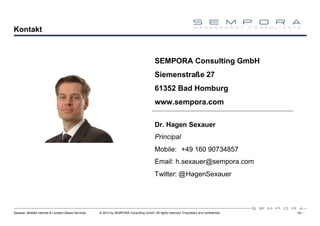 Kontakt



                                                                                            SEMPORA Consulting GmbH
                                                                                            Siemenstraße 27
                                                                                            61352 Bad Homburg
                                                                                            www.sempora.com

                                                                                            Dr. Hagen Sexauer
                                                                                            Principal
                                                                                            Mobile: +49 160 90734857
                                                                                            Email: h.sexauer@sempora.com
                                                                                            Twitter: @HagenSexauer




Sexauer: Mobiles Internet & Location Based Services   © 2010 by SEMPORA Consulting GmbH. All rights reserved. Proprietary and confidential.   - 43 -
 
