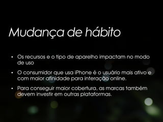 Mudança de hábito
• Os recursos e o tipo de aparelho impactam no modo
  de uso
• O consumidor que usa iPhone é o usuário mais ativo e
  com maior afinidade para interação online.
• Para conseguir maior cobertura, as marcas também
  devem investir em outras plataformas.
 