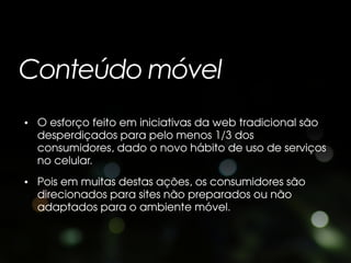 Conteúdo móvel
• O esforço feito em iniciativas da web tradicional são
  desperdiçados para pelo menos 1/3 dos
  consumidores, dado o novo hábito de uso de serviços
  no celular.
• Pois em muitas destas ações, os consumidores são
  direcionados para sites não preparados ou não
  adaptados para o ambiente móvel.
 