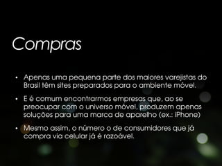 Compras
• Apenas uma pequena parte dos maiores varejistas do
  Brasil têm sites preparados para o ambiente móvel.
• E é comum encontrarmos empresas que, ao se
  preocupar com o universo móvel, produzem apenas
  soluções para uma marca de aparelho (ex.: iPhone)
• Mesmo assim, o número o de consumidores que já
  compra via celular já é razoável.
 