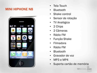 •   Tela Touch
MINI HIPHONE N8   •   Bluetooth
                  •   Shake control
                  •   Sensor de rotação
                  •   TV Analógica
                  •   2 Chips
                  •   2 Câmeras
                  •   Rádio FM
                  •   Função Shake
                  •   Filmadora
                  •   Rádio FM
                  •   Bluetooth
                  •   Gravador de voz
                  •   MP3 e MP4
                  •   Suporta cartão de memória
 