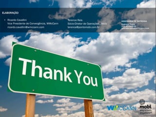 ELABORAÇÃO

 • Ricardo Cavallini                          Terence Reis                        ASSESSORIA DE IMPRENSA
   Vice Presidente de Convergência, WMcCann   Sócio-Diretor de Operações, .Mobi   Gabriela Costa
                                                                                  (11) 3775-3024
   ricardo.cavallini@wmccann.com              terence@pontomobi.com.br            gabriela.costa@wmccann.com
 