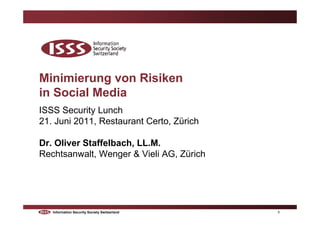 Minimierung von Risiken
in Social Media
ISSS Security Lunch
21. Juni 2011, Restaurant Certo, Zürich

Dr. Oliver Staffelbach, LL.M.
Rechtsanwalt, Wenger & Vieli AG, Zürich




   Information Security Society Switzerland   1
 