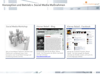 Konzeption und Betrieb v. Social Media Maßnahmen




  Social Media Workshop                             Kleiner Rebell - Blog                            Kleiner Rebell - Facebook




  Was ist Social Media? Definition überblick über   Redaktioneller Betrieb des Blogs „Kleiner        Betrieb der Facebook-Fanseite „Kleiner
  Plattformen und Beispiel-Cases. Grob-             Rebell“. Die Philosophie der Marke Cola Rebell   Rebell“. Die Seite spiegelt die digitale
  konzeption einer Social Media Strategie und       wird dort vertreten.                             Identität des Rebellen wieder und macht ihn
  Erarbeitung nächster Schritte.                    http://kleinerrebell.com/                        für die Zielgruppe erlebbar.




                                                                                                                                                   2
 