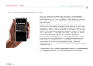 Chronomove - Senda                                                                            Angel Talamona / angel.talamona@senda.fr
                                                                                                                                                   13


› http://www.dailymotion.com/video/xd0gzq_living-things-3_tech


                                                         Senda édite des logiciels dans le domaine des nouvelles mobilités urbaines.
                                                         Son produit phare Chronomove est une plateforme qui permet de développer
                                                         des services mobiles pour choisir en temps réel le mode de transport multimodal
                                                         le plus adapté à son parcours, connaitre le temps du parcours, son coût et son
                                                         empreinte carbone.
                                                         Les données nécessaires au fonctionnement de cette plateforme de services
                                                         sont de plusieurs types. Il s’agit de données statiques telles que les cartographies
                                                         routières, des transports en commun et des pistes cyclables mais également des
                                                         données temps réels pour gérer les imprévus et les aléas tels que l’état de bornes
                                                         de vélib, les perturbations du trafic routier et du trafic des transports en commun
                                                         ainsi que des données sur la qualité de l’air, la météo… Aujourd’hui ces données
                                                         sont en majorité accessibles mais elles sont difficilement réutilisables.
                                                         Dans le contexte actuel, les logiciels et les données deviennent de plus en plus
                                                         communautaires, interopérables et de plus en plus évolutifs vers le temps réel,
                                                         transférant ainsi la valeur des données aux services. Face à cette évolution
                                                         la monétisation des services d’informations sera contrainte à la publicité
                                                         ou l’association du service à une offre matérielle (électricité, transport/autopartage,
                                                         spectacles, objets…).


                                                         Le retard français pour l’ouverture des données constitue un véritable handicap
                                                         en terme de compétitivité et freine l’émergence de nouveaux services.
 