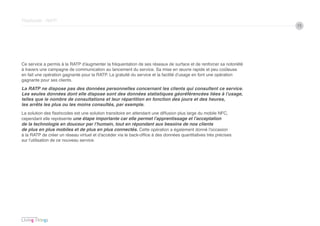 Flashcode - RATP
                                                                                                                    15




Ce service a permis à la RATP d’augmenter la fréquentation de ses réseaux de surface et de renforcer sa notoriété
à travers une campagne de communication au lancement du service. Sa mise en œuvre rapide et peu coûteuse
en fait une opération gagnante pour la RATP. La gratuité du service et la facilité d’usage en font une opération
gagnante pour ses clients.
La RATP ne dispose pas des données personnelles concernant les clients qui consultent ce service.
Les seules données dont elle dispose sont des données statistiques géoréférencées liées à l’usage,
telles que le nombre de consultations et leur répartition en fonction des jours et des heures,
les arrêts les plus ou les moins consultés, par exemple.
La solution des flashcodes est une solution transitoire en attendant une diffusion plus large du mobile NFC,
cependant elle représente une étape importante car elle permet l’apprentissage et l’acceptation
de la technologie en douceur par l’humain, tout en répondant aux besoins de nos clients
de plus en plus mobiles et de plus en plus connectés. Cette opération a également donné l’occasion
à la RATP de créer un réseau virtuel et d’accéder via le back-office à des données quantitatives très précises
sur l’utilisation de ce nouveau service.
 