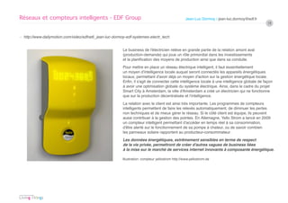 Réseaux et compteurs intelligents - EDF Group                                                     Jean-Luc Dormoy / jean-luc.dormoy@edf.fr
                                                                                                                                               18


› http://www.dailymotion.com/video/xdfne6_jean-luc-dormoy-edf-systemes-electr_tech


                                                        Le business de l’électricien relève en grande partie de la relation amont aval
                                                        (production-demande) qui joue un rôle primordial dans les investissements
                                                        et la planification des moyens de production ainsi que dans sa conduite.
                                                        Pour mettre en place un réseau électrique intelligent, il faut essentiellement
                                                        un moyen d’intelligence locale auquel seront connectés les appareils énergétiques
                                                        locaux, permettant d’avoir déjà un moyen d’action sur la gestion énergétique locale.
                                                        Enfin, il s’agit de connecter cette intelligence locale à une intelligence globale de façon
                                                        à avoir une optimisation globale du système électrique. Ainsi, dans le cadre du projet
                                                        Smart City à Amsterdam, la ville d’Amsterdam a créé un électricien qui ne fonctionne
                                                        que sur la production décentralisée et l’intelligence.
                                                        La relation avec le client est ainsi très importante. Les programmes de compteurs
                                                        intelligents permettent de faire les relevés automatiquement, de diminuer les pertes
                                                        non techniques et de mieux gérer le réseau. Si le côté client est équipe, ils peuvent
                                                        aussi contribuer à la gestion des pointes. En Allemagne, Yello Strom a lancé en 2009
                                                        un compteur intelligent permettant d’accéder en temps réel à sa consommation,
                                                        d’être alerté sur le fonctionnement de sa pompe à chaleur, ou de savoir combien
                                                        les panneaux solaire rapportent au producteur-consommateur.
                                                        Les données énergétiques, extrêmement sensibles en terme de respect
                                                        de la vie privée, permettront de créer d’autres vagues de business liées
                                                        à la mise sur le marché de services internet innovants à composante énergétique.

                                                        Illustration: compteur yellostrom http://www.yellostrom.de
 