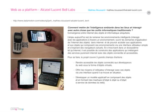 Web as a platform - Alcatel Lucent Bell Labs                                  Mathieu Boussard / mathieu.boussard@alcatel-lucent.com
                                                                                                                                          19


› http://www.dailymotion.com/video/xj2yeh_mathieu-boussard-alcatel-lucent_tech


                                                        Comment mettre de l’intelligence ambiante dans les lieux et interagir
                                                        avec autre chose que les outils informatiques traditionnels ?
                                                        Convergence entre internet des objets et informatique ubiquitaire.
                                                        L’enjeu aujourd’hui est de ramener les environnements intelligents (interagir
                                                        avec les applications à travers un environnement, ouvrir les domaines d’application
                                                        de l’internet des objets) dans internet et de pouvoir accéder aux applications
                                                        et aux objets qui composent ces environnements via une interface utilisateur simple
                                                        et s’inspirant des navigateurs actuels. En s’inscrivant dans un écosystème
                                                        tel qu’internet, il est possible de construire des applications qui mélangent
                                                        des services purement internet avec des objets connectés et accessibles.
                                                        Pour se faire, le projet couvre 3 grands champs d’actions :

                                                              › Rendre accessible les objets connectés aux développeurs
                                                                du web sous la forme d’objets virtuels,

                                                              › Offrir les moyens à l’utilisateur d’interagir avec ces objets
                                                                via une interface quand il se trouve en situation,

                                                              › Développer un modèle applicatif en composant des objets
                                                                et en formant des mashups (d’objet à objet ou d’objet
                                                                à service de données du web).
 