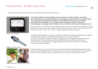 Projets d’artistes - We make money not art                                                                Régine Debatty / regine@wmmna.com
                                                                                                                                                       21


› http://www.dailymotion.com/video/xj2ea4_regine-debatty-we-make-money-not-art_tech


                                              Les artistes utilisent les technologies sans se soucier du mode d’emploi. Les projets
                                              qu’ils développent Les artistes utilisent les technologies sans se soucier du mode d’emploi.
                                              Les projets qu’ils développent permettent alors d’élargir la réflexion sur le potentiel
                                              des nouvelles technologies. Si un certain nombre de projets, tendent à ridiculiser
                                              la technologie, le message cible l’utilisation qui en est faîte et non pas la technologie en soi.
                                              Dans le projet de Tim Schwartz, l’objet ci-contre est relié à internet et en particulier à une page de Google
                                              recherche. Il permet de surveiller en temps réel les recherches du mot « Paris ». Selon que le mot Paris
                                              est associé au mot « Hilton » ou « France », l’aiguille oscille d’un côté ou de l’autre.

Paris, by Tim Schwartz
                                              Le collectif Preemtive Media, en réaction à la décision de Walmart de déployer la RFID dans ses magasins,
                                              a monté diverses opérations afin d’informer les citoyens sur les enjeux de la RFID.
                                              L’une de ces opérations consistait à distribuer à l’occasion d’un vernissage des gobelets contenant
                                              un cafard au dos duquel était attachée une puce RFID contenant une information. Ils ont invité
                                              les participants à se rendre dans leur magasin WalMart afin de lâcher les cafards et ainsi brouiller
                                              la base de données de WalMart.

Zapped, Preemptive Media
                                              Faludi, Hartman, Bray et London ont créer un système permettant à la plante de les appeler ou de leur
                                              envoyer un message électronique pour demander de l’eau, remercier son propriétaire ou se plaindre si
                                              elle n’a pas reçu suffisament d’eau. Ce système existe en kit et est commercialisé sur internet.




Botanicalls, Faludi, Hartman, Bray & London
 