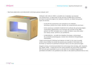 UbiQuiet                                                                                 Dominique Guénaux / dguenaux@ubiquiet.com
                                                                                                                                               26


› http://www.dailymotion.com/video/xio2zf_dominique-genaux-ubiquiet_tech


                                                        UbiQuiet a été créée en 2009. La société est un opérateur qui propose
                                                        une infrastructure, un data center et des services en BtoB dans le domaine
                                                        de l’aide à la personne âgée et du maintien à domicile, en ciblant trois grands
                                                        types de services :

                                                              › la sécurité de la personne à son domicile ou en institution :
                                                                domotique, prévenir les chutes, identifier les comportements anormaux…

                                                              › le lien social pour combattre l’isolement et la solitude des personnes âgées :
                                                                numérotation téléphonique, lire et envoyer des courriels et des SMS,
                                                                prévenir les RDV, échanger avec un cahier de liaison vocal, être acteur
                                                                d’un réseau social, rythmer la vie quotidienne…

                                                              › la télémédecine : surveiller les maladies chroniques, communiquer
                                                                les constantes physiologiques, recevoir des indications thérapeutiques
                                                                individuelles…
                                                        L’objet communiquant d’UbiQuiet sait détecter et traiter la voix mais la société
                                                        a fait le choix d’utiliser en priorité les boutons pour accéder à l’information afin
                                                        de limiter au maximum le sentiment d’intrusion dans la vie de la personne âgée.
                                                        Imaginé comme un terminal permettant de communiquer des données, (wifi, bluetooth,
                                                        3G, Zigbee, RFID…) l’objet peut lire des cartes équipées de puces RFID compatibles
                                                        NFC qui sont alors associées à une ou une série ou un contexte d’applications
                                                        permettant de faciliter la vie quotidienne des aidés ou des aidants (professionnels ou non).
 