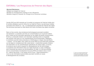 ÉDITORIAL/ Les Perspectives de l’Internet des Objets
                                                                                                                                 4
Bernard Benhamou
Délégué aux Usages de l’Internet
Ministère de l’Enseignement supérieur et de la Recherche
Ministère chargé de l’Industrie, de l’Énergie et de l’Économie numérique




L’année 2010 aura été marquée par la montée en puissance de l’Internet mobile dont
le nombre utilisateurs aura en moins d’un an triplé en France. Les terminaux mobiles
pourraient ainsi devenir la « clé » du développement industriel de l’Internet des objets.
Ces terminaux pourraient en effet devenir les chefs d’orchestre des objets connectés.


Dans un futur proche, deux tendances technologiques pourraient accélérer
ces évolutions. La première sera liée aux consommateurs qui ne peuvent obtenir
pour l’instant qu’une information générique sur les objets de grande consommation.
À terme, la nécessité d’obtenir une information spécifique liée à la traçabilité
des produits mais aussi sur ces caractéristiques environnementales, diététiques
ou sanitaires pourrait inciter producteurs et distributeurs à intégrer des identifiants
« uniques » sur les objets. Ainsi, grâce aux puces RFID qui pourraient être présentes
sur les objets en remplacement des codes barres1, il deviendrait possible d’obtenir
une information sur les caractéristiques spécifiques de chaque objet. Là encore,
la confiance sera la pierre angulaire du développement de ces technologies.
La protection des informations liées aux objets deviendra un enjeu stratégique
pour l’ensemble des acteurs de cet écosystème. En effet, s’il n’est pas possible
pour le consommateur de désactiver les puces RFID (et d’obtenir ainsi un droit
au « silence des puces »), les risques accrus d’une « hyper-transparence »                  1. Voir sur ce point le service Proxi-
vis-à-vis des informations personnelles pourraient remettre en cause                        Produit mis en place dans le cadre
                                                                                            du portail Proxima Mobile. http://www.
le développement de ce secteur.                                                             proximamobile.fr/article/proxi-produit
 
