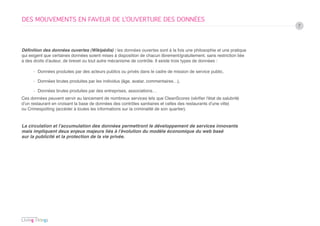 DES MOUVEMENTS EN FAVEUR DE L’OUVERTURE DES DONNÉES
                                                                                                                       7




Définition des données ouvertes (Wikipédia) : les données ouvertes sont à la fois une philosophie et une pratique
qui exigent que certaines données soient mises à disposition de chacun librement/gratuitement, sans restriction liée
à des droits d’auteur, de brevet ou tout autre mécanisme de contrôle. Il existe trois types de données :

      › Données produites par des acteurs publics ou privés dans le cadre de mission de service public,

      › Données brutes produites par les individus (âge, avatar, commentaires…),

      › Données brutes produites par des entreprises, associations…
Ces données peuvent servir au lancement de nombreux services tels que CleanScores (vérifier l’état de salubrité
d’un restaurant en croisant la base de données des contrôles sanitaires et celles des restaurants d’une ville)
ou Crimespotting (accéder à toutes les informations sur la criminalité de son quartier).


La circulation et l’accumulation des données permettront le développement de services innovants
mais impliquent deux enjeux majeurs liés à l’évolution du modèle économique du web basé
sur la publicité et la protection de la vie privée.
 