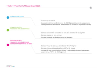 TROIS TYPES DE DONNÉES RECENSÉES
                                                                                                                       8




   DONNÉES PUBLIQUES


                                   › Avance vers l’ouverture
                                   › 3 exceptions définies par Ordonnance de 2005 (Epic,établissements ou organismes
                                     d’enseignement et de recherche, établissements ou services ou organismes culturels)

   DONNÉES BRUTES
   PRODUITES PAR LES INDIVIDUS


                                   › Données personnelles verrouillées au nom de la protection de la vie privée
                                   › Données placées en bien commun
                                   › Données privatisés par les services qui les hébergent

   DONNÉES BRUTES
   PRODUITES PAR LES ACTEURS
   SOUMIS À L’ORDONNANCE DE 2005
                                   › Données coeur de valeur qui doivent rester dans l’entreprise
                                   › Données commercialisées sous forme d’API et de licence
                                   › Données de bien commun qui ont vocation à être mises à disposition gratuitement
                                     sous la forme d’API ou de téléchargement
 