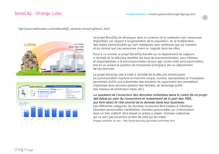 SensCity - Orange Labs                                                              Vincent Gimeno / vincent.gimeno@orange-ftgroup.com
                                                                                                                                               9


› http://www.dailymotion.com/video/xbtjlj_senscity-vincent-gimeno_tech

                                                         Le projet SensCity se développe dans le contexte de la raréfaction des ressources
                                                         disponibles par rapport à l’augmentation de la population, de la multiplication
                                                         des objets communicants qui sont maintenant plus nombreux que les humains
                                                         et du constat que ces personnes vivent en majorité dans les villes.
                                                         Face à ce constat, le projet SensCity travaille sur le déploiement de capteurs
                                                         à l’échelle de la ville pour identifier les lieux de surconsommation, pour informer
                                                         et responsabiliser à la surconsommation et pour agir contre cette surconsommation,
                                                         tout en se posant la question de l’empreinte écologique liée au déploiement
                                                         de ces services.
                                                         Le projet SensCity vise à créer à l’échelle de la ville une infrastructure
                                                         de communication machine-to-machine unique, ouverte, standardisée et mutualisée,
                                                         permettant d’offrir aux collectivités des solutions de supervision leur permettant
                                                         d’optimiser leurs services (gestion des déchets, de l’éclairage public,
                                                         des réseaux de distribution d’eau, etc.)
                                                         La question de l’ouverture des données collectées dans le cadre de ce projet
                                                         fait débat au sein du consortium et notamment de la part des PME,
                                                         qui font valoir le rôle central de la donnée dans leur business.
                                                         Les différentes catégories de données ne peuvent être traitées à l’identique
                                                         (données personnelles identifiables, données personnelles qui s’introduisent
                                                         dans un bien collectif dans lequel un acteur a investi, données collectives
                                                         qui ne sont pas forcément le bien de celui qui les traite).
                                                         Images extraites du site : http://www.senscity-grenoble.com/index.html
 