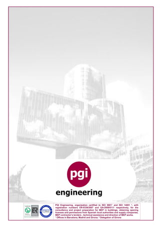 PGI Engineering, organization certified to ISO 9001¹ and ISO 14001 ², with
registration numbers ER-0339/2007 and GA-2009/0111 respectively, for the
consultancy and project preparation for MEP in buildings, obtaining opening
licenses and permissions from Spanish local authorities and supply companies,
MEP contractor’s tenders , technical assistance and direction of MEP works.
¹ Offices in Barcelona, Madrid and Girona. ² Delegation of Girona
 