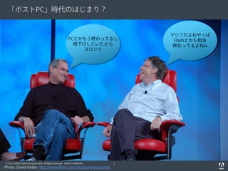 「ポストPC」時代のはじまり？


                                                                                  マジ？だよねやっぱ
                                                            PCとかもう終わってるし           Flashとかも相当
                                                              格下げしといたから            終わってるよねw
                                                                ヨロシク




© 2011 Adobe Systems Incorporated. All Rights Reserved. Adobe Confidential.   2
Photo: David Geller http://www.flickr.com/photos/whatcounts/
 