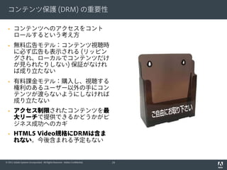 コンテンツ保護 (DRM) の重要性

      コンテンツへのアクセスをコント
       ロールするという考え方
      無料広告モデル：コンテンツ視聴時
       に必ず広告も表示される (リッピン
       グされ、ローカルでコンテンツだけ
       が見られたりしない) 保証がなけれ
       ば成り立たない
      有料課金モデル：購入し、視聴する
       権利のあるユーザー以外の手にコン
       テンツが渡らないようにしなければ
       成り立たない
      アクセス制限されたコンテンツを最
       大リーチで提供できるかどうかがビ
       ジネス成功へのカギ
      HTML5 Video規格にDRMは含ま
       れない。今後含まれる予定もない


© 2011 Adobe Systems Incorporated. All Rights Reserved. Adobe Confidential.   24
 