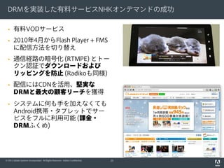 DRMを実装した有料サービスNHKオンデマンドの成功

      有料VODサービス
      2010年4月からFlash Player + FMS
       に配信方法を切り替え
      通信経路の暗号化 (RTMPE) とトー
       クン認証でダウンロードおよび
       リッピングを防止 (Radikoも同様)
      配信にはCDNを活用、堅実な
       DRMと最大の顧客リーチを獲得
      システムに何も手を加えなくても
       Android携帯・タブレットでサー
       ビスをフルに利用可能 (課金・
       DRMふくめ)




© 2011 Adobe Systems Incorporated. All Rights Reserved. Adobe Confidential.   25
 
