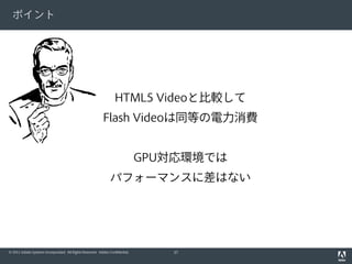 ポイント




                                                                  HTML5 Videoと比較して
                                                           Flash Videoは同等の電力消費


                                                                              GPU対応環境では
                                                               パフォーマンスに差はない




© 2011 Adobe Systems Incorporated. All Rights Reserved. Adobe Confidential.      37
 