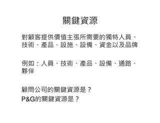 關鍵資源
對顧客提供價值主張所需要的獨特人員、
技術、產品、設施、設備、資金以及品牌

例如：人員、技術、產品、設備、通路、
夥伴

顧問公司的關鍵資源是？
P&G的關鍵資源是？
 