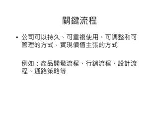 關鍵流程
• 公司可以持久、可重複使用、可調整和可
  管理的方式，實現價值主張的方式

例如：產品開發流程、行銷流程、設計流
程、通路策略等
 