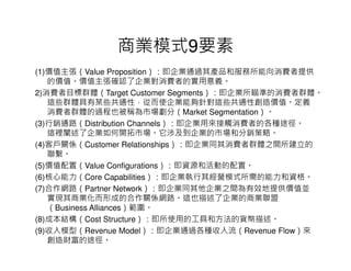商業模式9要素
(1)價值主張（Value Proposition）：即企業通過其產品和服務所能向消費者提供
   的價值。價值主張確認了企業對消費者的實用意義。
2)消費者目標群體（Target Customer Segments）：即企業所瞄準的消費者群體。
   這些群體具有某些共通性，從而使企業能夠針對這些共通性創造價值。定義
   消費者群體的過程也被稱為市場劃分（Market Segmentation）。
(3)行銷通路（Distribution Channels）：即企業用來接觸消費者的各種途徑。
   這裡闡述了企業如何開拓市場。它涉及到企業的市場和分銷策略。
(4)客戶關係（Customer Relationships）：即企業同其消費者群體之間所建立的
   聯繫。
(5)價值配置（Value Configurations）：即資源和活動的配置。
(6)核心能力（Core Capabilities）：即企業執行其經營模式所需的能力和資格。
(7)合作網路（Partner Network）：即企業同其他企業之間為有效地提供價值並
   實現其商業化而形成的合作關係網路。這也描述了企業的商業聯盟
   （Business Alliances）範圍。
(8)成本結構（Cost Structure）：即所使用的工具和方法的貨幣描述。
(9)收入模型（Revenue Model）：即企業通過各種收入流（Revenue Flow）來
   創造財富的途徑。
 