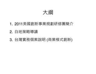 大綱

1. 2011美國創新事業規劃研修團簡介

2. 白地策略導讀

3. 台灣實務個案說明 (商業模式創新)
             商業模式創新
 