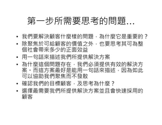 第一步所需要思考的問題…
• 我們要解決顧客什麼樣的問題，為什麼它是重要的？
• 除聚焦於可給顧客的價值之外，也要思考其可為整
  個社會帶來多少的正面效益
• 用一句話來描述我們所提供解決方案
• 為什麼這個問題存在，我們必須提供有效的解決方
  案。而這方案最好是能用一句話來描述，因為如此
  可以協助我們聚焦而不發散
• 確認我們的目標顧客，及思考為什麼？
• 選擇最需要我們所提供解決方案並且會快速採用的
  顧客
 