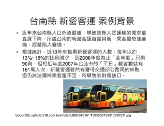 台南縣 新營客運 案例背景
• 近年來台南縣人口外流嚴重，導致該縣大眾運輸的需求量
  直線下降，所處台南的新營客運首當其衝，乘客量急速萎
  縮，經營陷入窘境。
• 根據統計，近10年來搭乘新營客運的人數，每年以約
  13%~15%的比例減少，到2006年度為止「全年度」只剩
  90萬，但相近年度2007年台北市的「平日」載客數就有
  161萬人次，新營客運雖然有獲得交通部公路局的補貼，
  但仍無法彌補乘客量不足，所導致的財務缺口。




Soucr:http://photo.518.com.tw/photo/2/806/645161/1293603189313932331.jpg
 