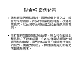 聯合報 案例背景
• 傳統報業因網路興起、國際紙價上揚之故，經
  營愈來愈困難，許多的報業紛紛轉型，改變商
  業模式，以台灣聯合報所成立的金傳媒集團為
  例。

• 發行量與閱讀習慣都在改變，聯合報在面臨此
  種挑戰之下連年虧損，在2007年聯合報請外部
  顧問協助轉型，得到的結論是「報紙對社會的
  洞察力、輿論力仍在」，媒體應善用此影響力
  來創造新需求。
 