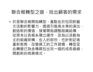 聯合報轉型之道，找出顧客的需求
• 於是聯合報開始轉型，重點在於拉回對藝
  文活動的影響力，透過引進高水準的演出，
  創造新的價值，接著開始調整組織結構，
  從原本以各報系獨立運作，改為以活動為
  主的組織架構，在人的部份，也針對記者
  重新教育，改變員工的工作習慣，轉型至
  此轉變已為金傳媒拉出另一道的成長曲線，
  開創新的商業模式。
 