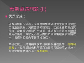  民眾感受：
消費習慣較保守者，向國內零售業者購買之貨價均含進
口稅及營業稅；消費習慣較新潮者，因能承擔較高品質
風險，常藉國外網拍平台購買，此消費途徑因享有限額
內免稅優惠，賣家又不需承擔於本國售後服務及管銷成
本，售價常較國內零售價格為低。
某種程度上，跨境網購族亦可視為規避稅負的「既得利
益者」，縱使調降免稅限額乃為實現稅賦公平之措施，
都將使跨境網購族有「被剝削感」。
 