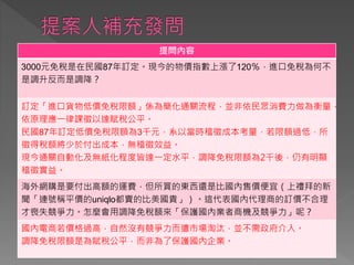 提問內容
3000元免稅是在民國87年訂定。現今的物價指數上漲了120％，進口免稅為何不
是調升反而是調降？
訂定「進口貨物低價免稅限額」係為簡化通關流程，並非依民眾消費力做為衡量，
依原理應一律課徵以達賦稅公平。
民國87年訂定低價免稅限額為3千元，系以當時稽徵成本考量，若限額過低，所
徵得稅額將少於付出成本，無稽徵效益。
現今通關自動化及無紙化程度皆達一定水平，調降免稅限額為2千後，仍有明顯
稽徵實益。
海外網購是要付出高額的運費，但所買的東西還是比國內售價便宜（上禮拜的新
聞「連號稱平價的uniqlo都賣的比美國貴」）。這代表國內代理商的訂價不合理
才喪失競爭力。怎麼會用調降免稅額來「保護國內業者商機及競爭力」呢？
國內電商若價格過高，自然沒有競爭力而遭市場淘汰，並不需政府介入。
調降免稅限額是為賦稅公平，而非為了保護國內企業。
 